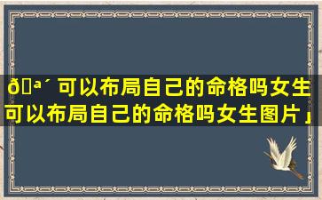 🪴 可以布局自己的命格吗女生「可以布局自己的命格吗女生图片」